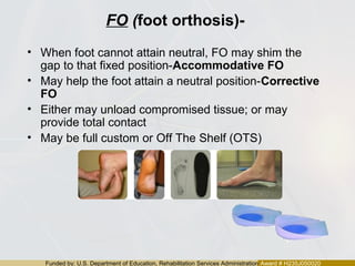 Funded by: U.S. Department of Education, Rehabilitation Services Administration Award # H235J050020
FO (foot orthosis)-
• When foot cannot attain neutral, FO may shim the
gap to that fixed position-Accommodative FO
• May help the foot attain a neutral position-Corrective
FO
• Either may unload compromised tissue; or may
provide total contact
• May be full custom or Off The Shelf (OTS)
 