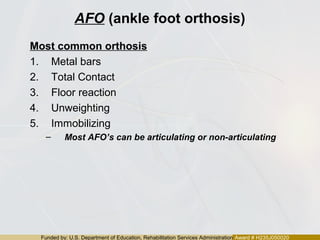 Funded by: U.S. Department of Education, Rehabilitation Services Administration Award # H235J050020
AFO (ankle foot orthosis)
Most common orthosis
1. Metal bars
2. Total Contact
3. Floor reaction
4. Unweighting
5. Immobilizing
– Most AFO’s can be articulating or non-articulating
 