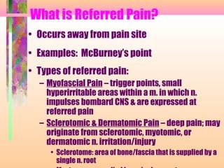 What is Referred Pain?
• Occurs away from pain site
• Examples: McBurney’s point
• Types of referred pain:
– Myofascial Pain – trigger points, small
hyperirritable areas within a m. in which n.
impulses bombard CNS & are expressed at
referred pain
– Sclerotomic & Dermatomic Pain – deep pain; may
originate from sclerotomic, myotomic, or
dermatomic n. irritation/injury
• Sclerotome: area of bone/fascia that is supplied by a
single n. root
 