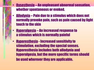 • Dysesthesia – An unpleasant abnormal sensation,
whether spontaneous or evoked.
• Allodynia – Pain due to a stimulus which does not
normally provoke pain, such as pain caused by light
touch to the skin
• Hyperalgesia – An increased response to
a stimulus which is normally painful
• Hyperesthesia - Increased sensitivity to
stimulation, excluding the special senses.
Hyperesthesia includes both allodynia and
hyperalgesia, but the more specific terms should
be used wherever they are applicable.
 