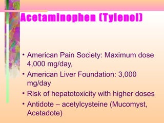 Acetaminophen (Tylenol)
• American Pain Society: Maximum dose
4,000 mg/day,
• American Liver Foundation: 3,000
mg/day
• Risk of hepatotoxicity with higher doses
• Antidote – acetylcysteine (Mucomyst,
Acetadote)
 