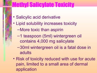 Methyl Salicylate Toxicity
• Salicylic acid derivative
• Lipid solubility increases toxicity
–More toxic than aspirin
–1 teaspoon (5ml) wintergreen oil
contains 4,000 mg salicylate
–30ml wintergreen oil is a fatal dose in
adults
• Risk of toxicity reduced with use for acute
pain, limited to a small area of dermal
application
 