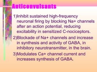 Anticonvulsants
1)Inhibit sustained high-frequency
neuronal firing by blocking Na+ channels
after an action potential, reducing
excitability in sensitized C-nociceptors.
2)Blockade of Na+ channels and increase
in synthesis and activity of GABA, in
inhibitory neurotransmitter, in the brain.
3)Modulates Ca+ channel current and
increases synthesis of GABA.
 