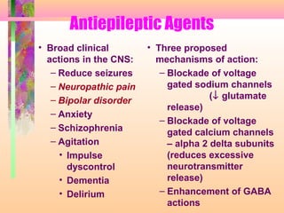 Antiepileptic Agents
• Broad clinical
actions in the CNS:
– Reduce seizures
– Neuropathic pain
– Bipolar disorder
– Anxiety
– Schizophrenia
– Agitation
• Impulse
dyscontrol
• Dementia
• Delirium
• Three proposed
mechanisms of action:
– Blockade of voltage
gated sodium channels
(↓ glutamate
release)
– Blockade of voltage
gated calcium channels
– alpha 2 delta subunits
(reduces excessive
neurotransmitter
release)
– Enhancement of GABA
actions
 