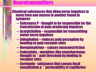 Neurotransmitters
Chemical substances that allow nerve impulses to
move from one neuron to another Found in
synapses
– Substance P - thought to be responsible for the
transmission of pain-producing impulses
– Acetylcholine – responsible for transmitting
motor nerve impulses
– Enkephalins – reduces pain perception by
bonding to pain receptor sites
– Norepinephrine – causes vasoconstriction
– Endorphins - morphine-like neurohormone;
thought to ↑ pain threshold by binding to
receptor sites
– Serotonin - substance that causes local
vasodilation & ↑ permeability of capillaries
 