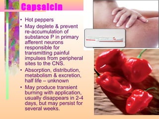 Capsaicin
• Hot peppers
• May deplete & prevent
re-accumulation of
substance P in primary
afferent neurons
responsible for
transmitting painful
impulses from peripheral
sites to the CNS.
• Absorption, distribution,
metabolism & excretion,
half life – unknown
• May produce transient
burning with application,
usually disappears in 2-4
days, but may persist for
several weeks.
 