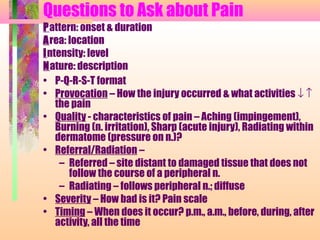 Questions to Ask about Pain
• P-Q-R-S-T format
• Provocation – How the injury occurred & what activities ↓ ↑
the pain
• Quality - characteristics of pain – Aching (impingement),
Burning (n. irritation), Sharp (acute injury), Radiating within
dermatome (pressure on n.)?
• Referral/Radiation –
– Referred – site distant to damaged tissue that does not
follow the course of a peripheral n.
– Radiating – follows peripheral n.; diffuse
• Severity – How bad is it? Pain scale
• Timing – When does it occur? p.m., a.m., before, during, after
activity, all the time
Pattern: onset & duration
Area: location
Intensity: level
Nature: description
 