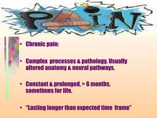 • Chronic pain:
• Complex processes & pathology. Usually
altered anatomy & neural pathways.
• Constant & prolonged, > 6 months,
sometimes for life.
• “Lasting longer than expected time frame”
 