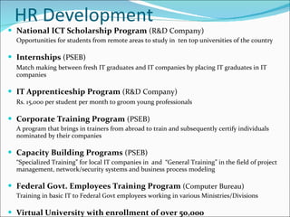 HR Development National ICT Scholarship Program  (R&D Company) Opportunities for students from remote areas to study in  ten top universities of the country Internships  (PSEB) Match making between fresh IT graduates and IT companies by placing IT graduates in IT companies IT Apprenticeship Program  (R&D Company) Rs. 15,000 per student per month to groom young professionals Corporate Training Program  (PSEB) A program that brings in trainers from abroad to train and subsequently certify individuals nominated by their companies Capacity Building Programs  (PSEB) “ Specialized Training” for local IT companies in  and  “General Training” in the field of project management, network/security systems and business process modeling Federal Govt. Employees Training Program  (Computer Bureau) Training in basic IT to Federal Govt employees working in various Ministries/Divisions Virtual University with enrollment of over 50,000 