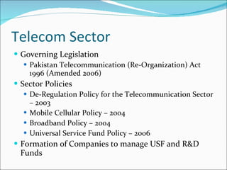 Telecom Sector Governing Legislation Pakistan Telecommunication (Re-Organization) Act 1996 (Amended 2006) Sector Policies De-Regulation Policy for the Telecommunication Sector – 2003 Mobile Cellular Policy – 2004 Broadband Policy – 2004 Universal Service Fund Policy – 2006 Formation of Companies to manage USF and R&D Funds 