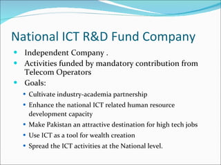 National ICT R&D Fund Company Independent Company .  Activities funded by mandatory contribution from Telecom Operators  Goals: Cultivate industry-academia partnership Enhance the national ICT related human resource development capacity Make Pakistan an attractive destination for high tech jobs Use ICT as a tool for wealth creation  Spread the ICT activities at the National level. 