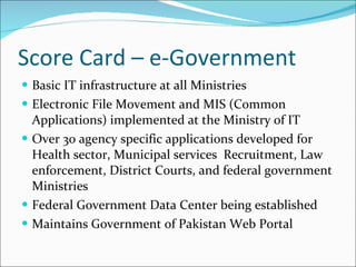 Score Card – e-Government Basic IT infrastructure at all Ministries Electronic File Movement and MIS (Common Applications) implemented at the Ministry of IT  Over 30 agency specific applications developed for Health sector, Municipal services  Recruitment, Law enforcement, District Courts, and federal government Ministries Federal Government Data Center being established Maintains Government of Pakistan Web Portal 