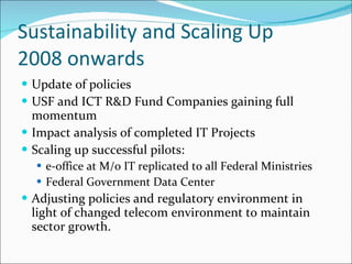 Sustainability and Scaling Up 2008 onwards Update of policies USF and ICT R&D Fund Companies gaining full momentum Impact analysis of completed IT Projects Scaling up successful pilots:  e-office at M/o IT replicated to all Federal Ministries Federal Government Data Center Adjusting policies and regulatory environment in light of changed telecom environment to maintain sector growth. 