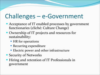 Challenges – e-Government Acceptance of IT enabled processes by government functionaries (cliché: Culture Change) Ownership of IT projects and resources for sustainability: HR for operations Recurring expenditure Electric power and other infrastructure Security of Networks Hiring and retention of IT Professionals in government  