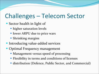 Challenges – Telecom Sector Sector health in light of  higher saturation levels lower ARPU due to price wars Shrinking margins Introducing value-added services Optimal Frequency management Management versus speed of processing Flexibility in terms and conditions of licenses distribution (Defence, Public Sector, and Commercial) 