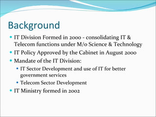 Background IT Division Formed in 2000 - consolidating IT & Telecom functions under M/o Science & Technology IT Policy Approved by the Cabinet in August 2000 Mandate of the IT Division: IT Sector Development and use of IT for better government services Telecom Sector Development IT Ministry formed in 2002 