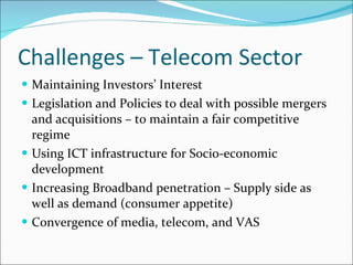 Challenges – Telecom Sector Maintaining Investors’ Interest Legislation and Policies to deal with possible mergers and acquisitions – to maintain a fair competitive regime Using ICT infrastructure for Socio-economic development Increasing Broadband penetration – Supply side as well as demand (consumer appetite) Convergence of media, telecom, and VAS 