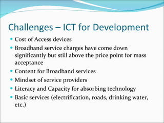 Challenges – ICT for Development Cost of Access devices Broadband service charges have come down significantly but still above the price point for mass acceptance Content for Broadband services Mindset of service providers Literacy and Capacity for absorbing technology Basic services (electrification, roads, drinking water, etc.) 