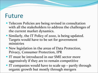 Future Telecom Policies are being revised in consultation with all the stakeholders to address the challenges of the current market dynamics. Similarly, the IT Policy of 2000, is being updated.  Targets would have to be set for government ministries New legislation in the areas of Data Protection, Privacy, Consumer Protection, IPR IT must be introduced in our SME sector more aggressively if they are to remain competitive IT companies would have to scale up – partly through organic growth but mostly through mergers 