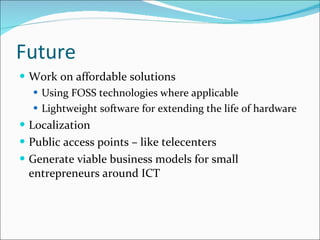 Future Work on affordable solutions  Using FOSS technologies where applicable Lightweight software for extending the life of hardware Localization Public access points – like telecenters Generate viable business models for small entrepreneurs around ICT  