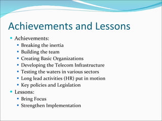 Achievements and Lessons Achievements: Breaking the inertia Building the team Creating Basic Organizations Developing the Telecom Infrastructure Testing the waters in various sectors Long lead activities (HR) put in motion Key policies and Legislation Lessons: Bring Focus Strengthen Implementation 