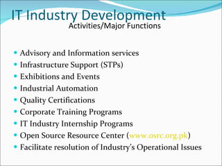 IT Industry Development Advisory and Information services Infrastructure Support (STPs) Exhibitions and Events Industrial Automation Quality Certifications Corporate Training Programs IT Industry Internship Programs Open Source Resource Center ( www.osrc.org.pk ) Facilitate resolution of Industry’s Operational Issues Activities/Major Functions 