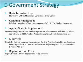E-Government Strategy Basic Infrastructure Hardware, LAN at Ministries, Centralized Data Centre  Common Applications E-Office comprises of Common processes (IC, HR, PM, Budget, Inventory) Agency Specific Applications Example: Hajj Applications. Online registration of companies with SECP, Online recruitment at FPSC, Online Access to case laws, Court Automation, etc E-Services Domicile, Driving Licenses, International Driving Permits, Arms License Issuance, Food, Agriculture & Livestock Information Repository (FALIR), Land Record Revenue MIS etc Replication and Reuse Replication of E-Office applications to 45 Divisions 