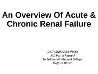 An Overview Of Acute &
Chronic Renal Failure
DR.TASNIM ARA JHILKY
MD Part II Phase A
Sir Salimullah Medical College
Midford Dhaka.
 