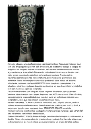 Seja Um Tatuador Profissional
Aprender a tatuar é uma tarefa complexa e particularmente os Tatuadores iniciantes ficam
sem uma direção para seguir. Um bom profissional, só de observar esboço, já é capaz de
imaginá-lo em sua pele, dizer se vai ficar bom, se é ideal ou se será necessário realizar
alguma diferença. Nossos Body Piercers são profissionais treinados e certificados pelo
maior e mais conceituados estúdio de perfurações corporais da América Latina.
No planeta das tatuagens não é dissemelhante, ainda mais agora que mercado está
aumento e possui bastante profissional novo aparecendo todos e cada um dos dias.
https://www.instapaper.com/read/1171739051 Umas das piores preocupações dos
tatuadores iniciantes, e inclusive daqueles que tatuam a um tepo,é como fazer um trabalho
lindo sem machucar a pele do comprador.
Tatuar envolve contato com sangue e fluidos corporais dos clientes, que podem ser
nascente conter doenças como herpes, hepatites, lues, AIDS, entre outras. Você não deve
nunca esquecer a responsabilidade que você tem como um profissional rosto aos seus
compradores, dado que eles colocam seu corpo em suas mãos.
tatuador FERNANDO SOUZA é um artista patrocinado pelo Conjunto Amazon, uma das
maiores e mas respeitadas empresas de equipamentos e produtos para sinal do Brasil, é
patrocinado também pelas marcas de tintas STARBRITE COLORS, uma tinta
internacionalmente reconhecida e usada pelos melhores artistas mundiais e pela VIPER INK
uma nova marca vernáculo de alta qualidade.
Procurei FERNANDO SOUZA depois de farejar bastante sobre tatuagens no estilo realista e
de obter ótimas referências sobre ele, gostei muito do resultado final da minha tattoo e com
certeza recomendo a o mundo inteiro que queiram realizar um projeto de tattoo realista.
 