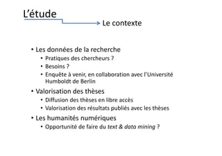 • Les données de la recherche
• Pratiques des chercheurs ?
• Besoins ?
• Enquête à venir, en collaboration avec l’Université
Humboldt de Berlin
• Valorisation des thèses
• Diffusion des thèses en libre accès
• Valorisation des résultats publiés avec les thèses
• Les humanités numériques
• Opportunité de faire du text & data mining ?
L’étude
Le contexte
 