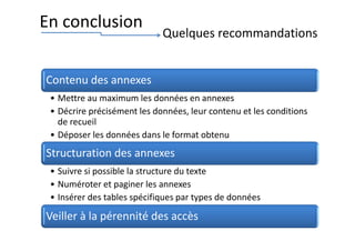 Contenu des annexes
• Mettre au maximum les données en annexes
• Décrire précisément les données, leur contenu et les conditions
de recueil
• Déposer les données dans le format obtenu
Structuration des annexes
• Suivre si possible la structure du texte
• Numéroter et paginer les annexes
• Insérer des tables spécifiques par types de données
Veiller à la pérennité des accès
En conclusion
Quelques recommandations
 