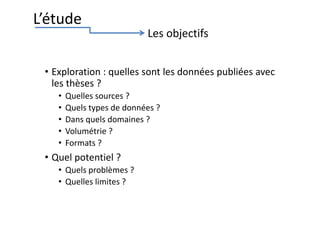 • Exploration : quelles sont les données publiées avec
les thèses ?
• Quelles sources ?
• Quels types de données ?
• Dans quels domaines ?
• Volumétrie ?
• Formats ?
• Quel potentiel ?
• Quels problèmes ?
• Quelles limites ?
L’étude
Les objectifs
 