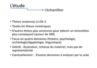 • Thèses soutenues à Lille 3
• Toutes les thèses numériques
• D’autres thèses plus anciennes pour obtenir un échantillon
plus conséquent (autour de 300)
• Focus on quatre domaines (histoire, psychologie,
archéologie/égyptologie, linguistique)
• Intérêt : illustration, richesse du matériel, mais pas de
représentativité
• Eventuellement : d’autres domaines à analyser par la suite
L’étude
L’échantillon
 