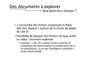 • « L’ensemble des fichiers composant la thèse
doit être déposé » (extrait de la charte de dépôt
de Lille 3)
• Possibilité de déposer des fichiers de type audio
ou vidéo : rarement exploitée
• Exemple : « Des TIC comme vecteur matériel et
symbolique de rationalisation et modélisation de la
vie domestique : le cas de l'intelligence ambiante »
d’Iwan Barth (2010)
Des documents à explorer
Que peut-on y trouver ?
 