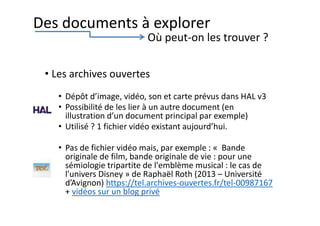• Les archives ouvertes
• Dépôt d’image, vidéo, son et carte prévus dans HAL v3
• Possibilité de les lier à un autre document (en
illustration d’un document principal par exemple)
• Utilisé ? 1 fichier vidéo existant aujourd’hui.
• Pas de fichier vidéo mais, par exemple : « Bande
originale de film, bande originale de vie : pour une
sémiologie tripartite de l'emblème musical : le cas de
l'univers Disney » de Raphaël Roth (2013 – Université
d’Avignon) https://tel.archives-ouvertes.fr/tel-00987167
+ vidéos sur un blog privé
Des documents à explorer
Où peut-on les trouver ?
 