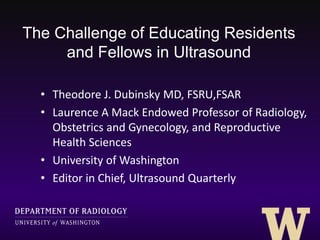 The Challenge of Educating Residents
and Fellows in Ultrasound
• Theodore J. Dubinsky MD, FSRU,FSAR
• Laurence A Mack Endowed Professor of Radiology,
Obstetrics and Gynecology, and Reproductive
Health Sciences
• University of Washington
• Editor in Chief, Ultrasound Quarterly
 