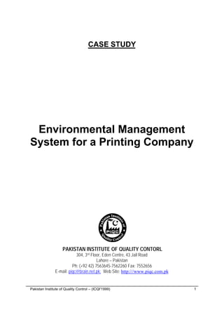 © Pakistan Institute of Quality Control – (ICQI'1999) 1
CASE STUDY
Environmental Management
System for a Printing Company
PAKISTAN INSTITUTE OF QUALITY CONTORL
304, 3rd Floor, Eden Centre, 43 Jail Road
Lahore – Pakistan
Ph: (+92 42) 7563645-7562260 Fax: 7552656
E-mail: piqc@brain.net.pk; Web Site: http:///www.piqc.com.pk
 