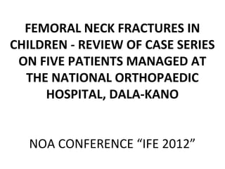 FEMORAL NECK FRACTURES IN
CHILDREN - REVIEW OF CASE SERIES
ON FIVE PATIENTS MANAGED AT
THE NATIONAL ORTHOPAEDIC
HOSPITAL, DALA-KANO
NOA CONFERENCE “IFE 2012”
 
