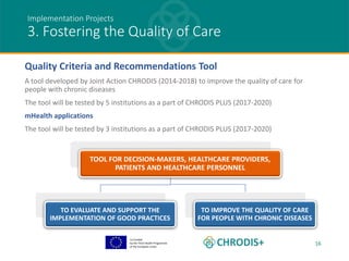 Co-funded
by the Third Health Programme
of the European Union
16
Implementation Projects
3. Fostering the Quality of Care
Quality Criteria and Recommendations Tool
A tool developed by Joint Action CHRODIS (2014-2018) to improve the quality of care for
people with chronic diseases
The tool will be tested by 5 institutions as a part of CHRODIS PLUS (2017-2020)
mHealth applications
The tool will be tested by 3 institutions as a part of CHRODIS PLUS (2017-2020)
TOOL FOR DECISION-MAKERS, HEALTHCARE PROVIDERS,
PATIENTS AND HEALTHCARE PERSONNEL
TO EVALUATE AND SUPPORT THE
IMPLEMENTATION OF GOOD PRACTICES
TO IMPROVE THE QUALITY OF CARE
FOR PEOPLE WITH CHRONIC DISEASES
 