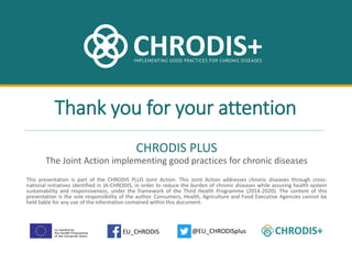 chrodis.eu
@EU_CHRODISplusEU_CHRODIS
CHRODIS PLUS
The Joint Action implementing good practices for chronic diseases
Thank you for your attention
This presentation is part of the CHRODIS PLUS Joint Action. This Joint Action addresses chronic diseases through cross-
national initiatives identified in JA-CHRODIS, in order to reduce the burden of chronic diseases while assuring health system
sustainability and responsiveness, under the framework of the Third Health Programme (2014-2020). The content of this
presentation is the sole responsibility of the author. Consumers, Health, Agriculture and Food Executive Agencies cannot be
held liable for any use of the information contained within this document.
 