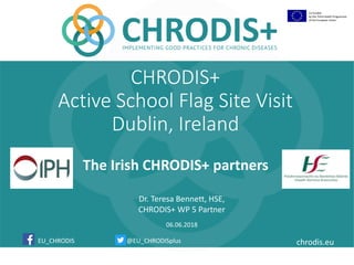 @EU_CHRODISplus chrodis.eu
Co-funded
by the Third Health Programme
of the European Union
EU_CHRODIS
Dr. Teresa Bennett, HSE,
CHRODIS+ WP 5 Partner
06.06.2018
The Irish CHRODIS+ partners
CHRODIS+
Active School Flag Site Visit
Dublin, Ireland
 