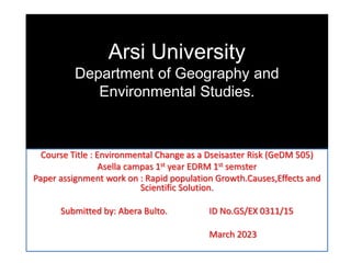 Arsi University
Department of Geography and
Environmental Studies.
Course Title : Environmental Change as a Dseisaster Risk (GeDM 505)
Asella campas 1st year EDRM 1st semster
Paper assignment work on : Rapid population Growth.Causes,Effects and
Scientific Solution.
Submitted by: Abera Bulto. ID No.GS/EX 0311/15
March 2023
 