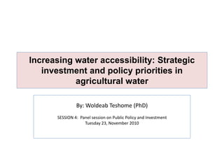 Increasing water accessibility: Strategic
investment and policy priorities in
agricultural water
By: Woldeab Teshome (PhD)
SESSION 4: Panel session on Public Policy and Investment
Tuesday 23, November 2010
 