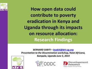 How open data could
contribute to poverty
eradication in Kenya and
Uganda through its impacts
on resource allocation:
Research Findings
BERNARD SABITI – bsabiti@drt-ug.org
Presentation to the Dissemination workshop, Hotel Africana,
Kampala, Uganda June 5, 2014
 