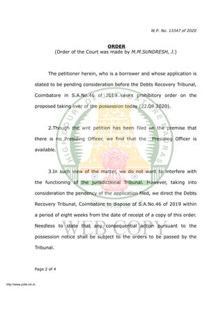 W.P. No. 13347 of 2020
ORDER
(Order of the Court was made by M.M.SUNDRESH, J.)
The petitioner herein, who is a borrower and whose application is
stated to be pending consideration before the Debts Recovery Tribunal,
Coimbatore in S.A.No.46 of 2019 seeks prohibitory order on the
proposed taking over of the possession today (22.09.2020).
2.Though the writ petition has been filed on the premise that
there is no Presiding Officer, we find that the Presiding Officer is
available.
3.In such view of the matter, we do not want to interfere with
the functioning of the jurisdictional Tribunal. However, taking into
consideration the pendency of the application filed, we direct the Debts
Recovery Tribunal, Coimbatore to dispose of S.A.No.46 of 2019 within
a period of eight weeks from the date of receipt of a copy of this order.
Needless to state that any consequential action pursuant to the
possession notice shall be subject to the orders to be passed by the
Tribunal.
Page 2 of 4
http://www.judis.nic.in
 