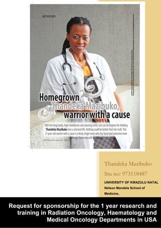 2016
Thandeka Mazibuko
Stu no: 973118487
UNIVERSITY OF KWAZULU NATAL
Nelson Mandela School of
Medicine,
RADIATION ONCOLOGY
Inkosi Albert Luthuli Hospital
3/7/2016
Request for sponsorship for the 1 year research and
training in Radiation Oncology, Haematology and
Medical Oncology Departments in USA
 