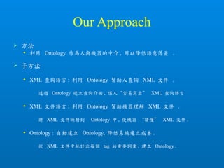 Our Approach
 方法
 利用 Ontology 作為人與機器的中介 , 用以降低語意落差 .
 子方法
 XML 查詢語言 : 利用 Ontology 幫助人查詢 XML 文件 .
• 透過 Ontology 建立查詢介面 , 讓人“容易寫出” XML 查詢語言
 XML 文件語言 : 利用 Ontology 幫助機器理解 XML 文件 .
• 將 XML 文件映射到 Ontology 中 , 使機器 “讀懂” XML 文件 .
 Ontology : 自動建立 Ontology, 降低系統建立成本 .
• 從 XML 文件中統計出每個 tag 的重要詞彙 , 建立 Ontology .
 