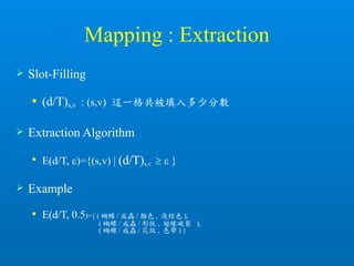 Mapping : Extraction
 Slot-Filling
 (d/T)s,v : (s,v) 這一格共被填入多少分數
 Extraction Algorithm

E(d/T, )={(s,v) | (d/T)s,v   }
 Example
 E(d/T, 0.5)={ ( 蝴蝶 / 成蟲 / 顏色 , 淺棕色 ),
( 蝴蝶 / 成蟲 / 形狀 , 翅緣破裂 ),
( 蝴蝶 / 成蟲 / 花紋 , 色帶 ) }
 