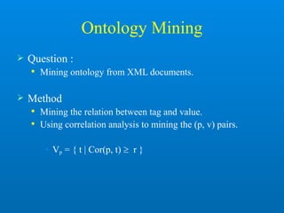 Ontology Mining
 Question :
 Mining ontology from XML documents.
 Method
 Mining the relation between tag and value.
 Using correlation analysis to mining the (p, v) pairs.
• Vp = { t | Cor(p, t)  r }
 