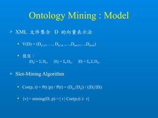 Ontology Mining : Model
 XML 文件集合 D 的向量表示法
 V(D) = (Dp1,t1, …, Dp1,tk ,…,Dpn,t1,…,Dpn,tk)
 簡寫：
• |Dp| = t Dp,t |Dt| = p Dp,t |D| = p t Dp,t
 Slot-Mining Algorithm
 Cor(p, t) = P(t |p) / P(t) = (Dp,t/|Dp|) / (|Dt|/|D|)
 {v}= mining(D, p) ={ t | Cor(p,t)  r}
 